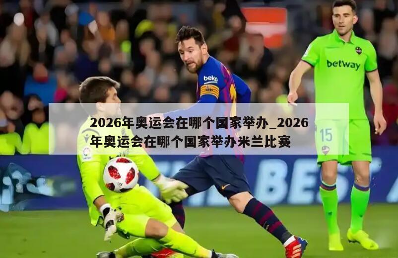2026年奥运会在哪个国家举办_2026年奥运会在哪个国家举办米兰比赛
