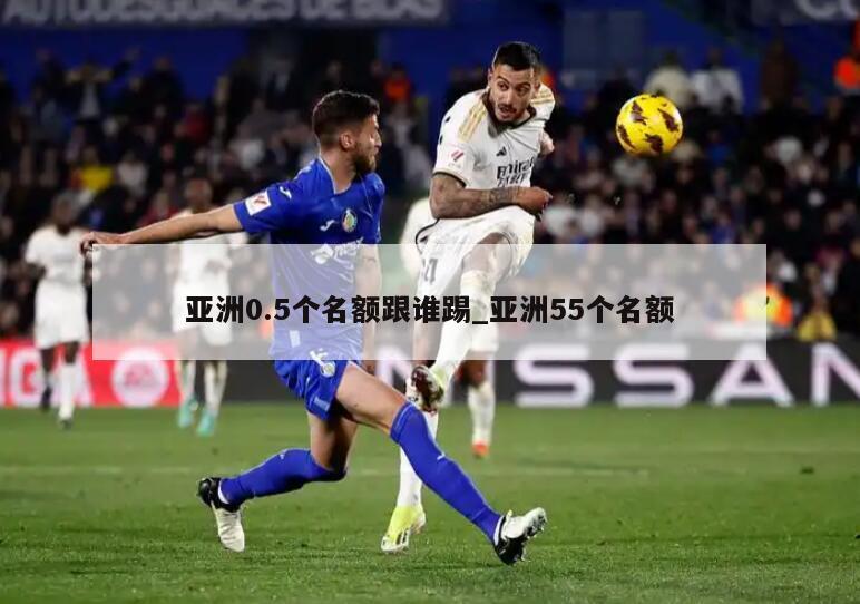 亚洲0.5个名额跟谁踢_亚洲55个名额