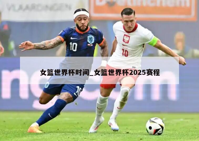 女篮世界杯时间_女篮世界杯2025赛程