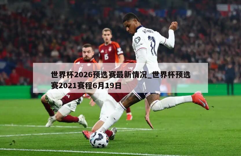 世界杯2026预选赛最新情况_世界杯预选赛2021赛程6月19日