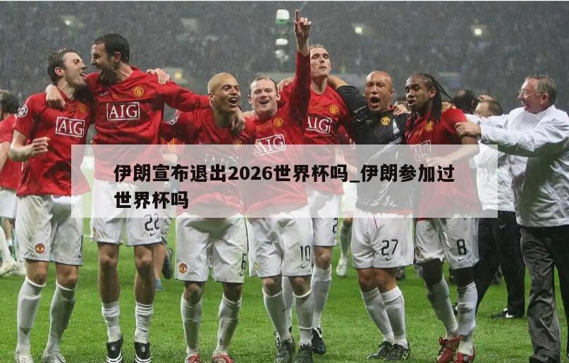 伊朗宣布退出2026世界杯吗_伊朗参加过世界杯吗
