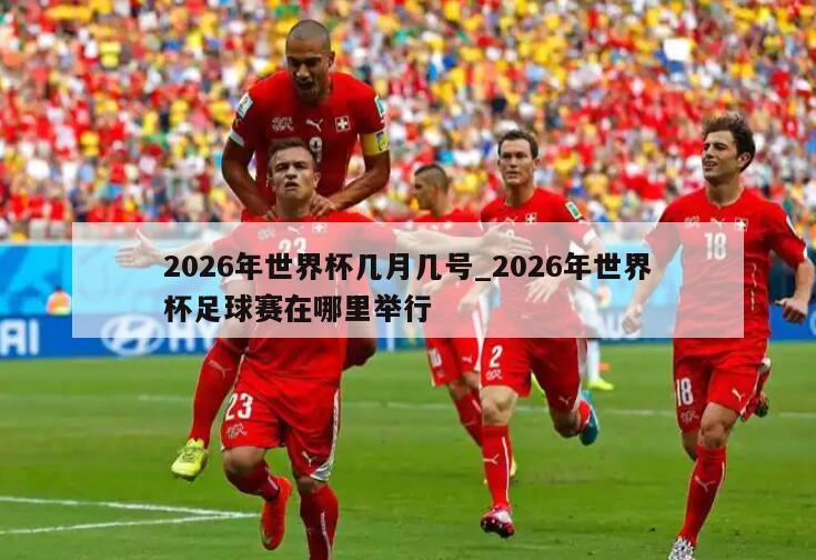 2026年世界杯几月几号_2026年世界杯足球赛在哪里举行