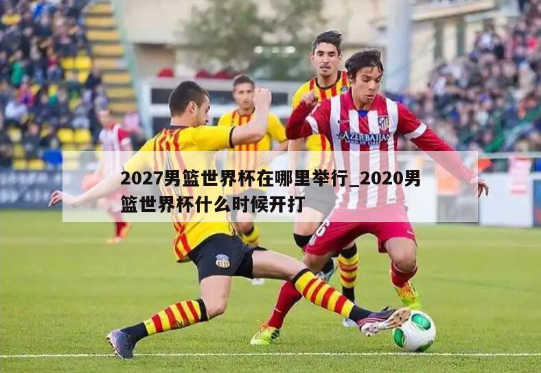 2027男篮世界杯在哪里举行_2020男篮世界杯什么时候开打
