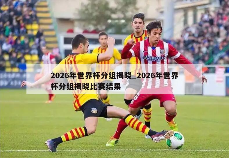 2026年世界杯分组揭晓_2026年世界杯分组揭晓比赛结果