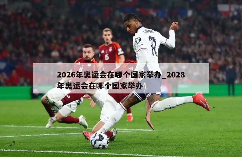 2026年奥运会在哪个国家举办_2028年奥运会在哪个国家举办