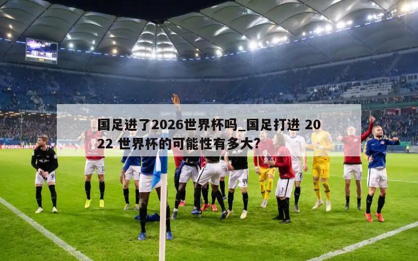 国足进了2026世界杯吗_国足打进 2022 世界杯的可能性有多大?