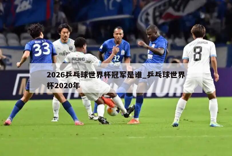 2026乒乓球世界杯冠军是谁_乒乓球世界杯2020年