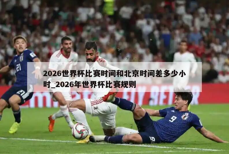 2026世界杯比赛时间和北京时间差多少小时_2026年世界杯比赛规则