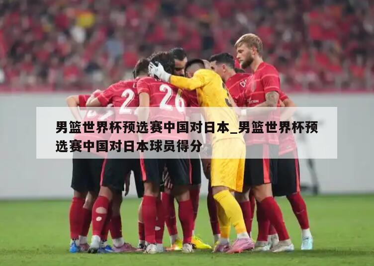 男篮世界杯预选赛中国对日本_男篮世界杯预选赛中国对日本球员得分
