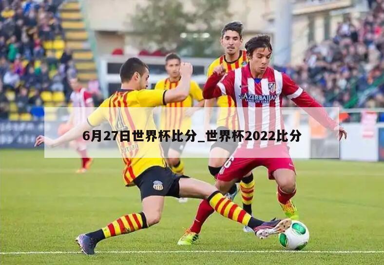 6月27日世界杯比分_世界杯2022比分