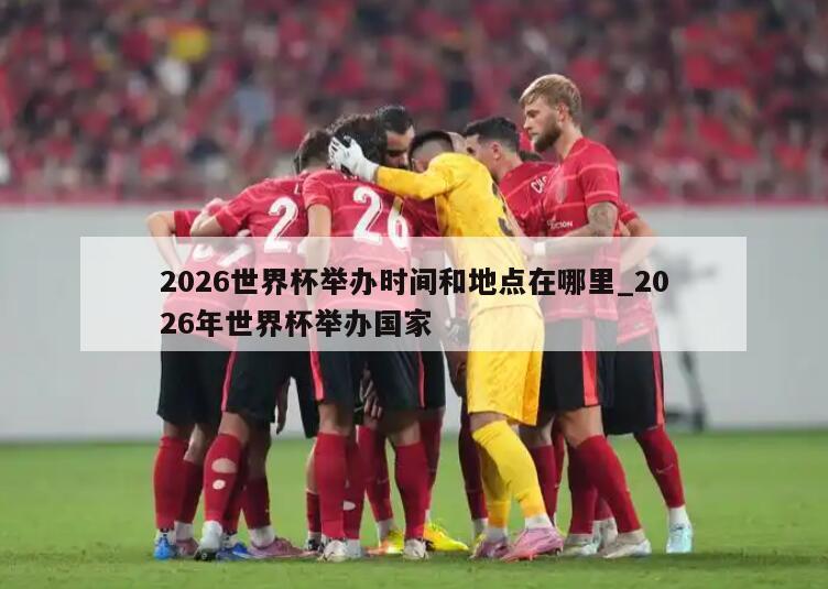 2026世界杯举办时间和地点在哪里_2026年世界杯举办国家