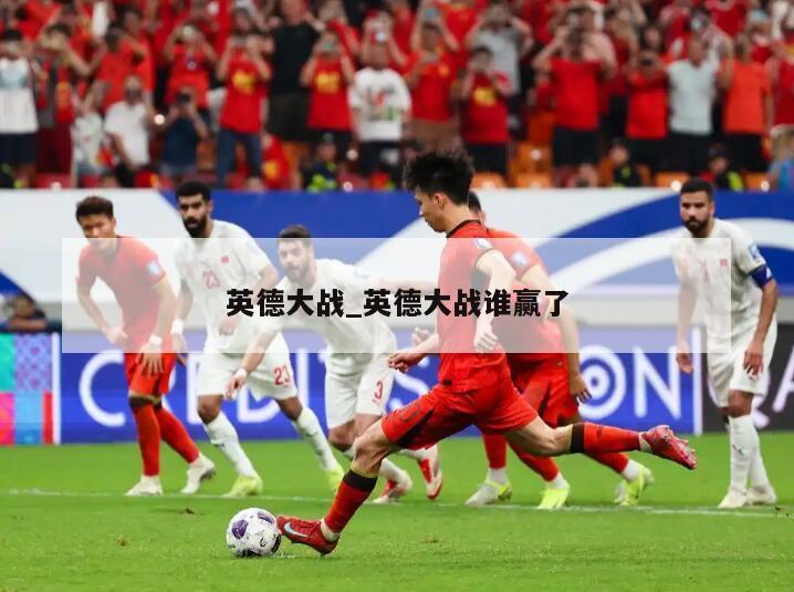 英德大战_英德大战谁赢了