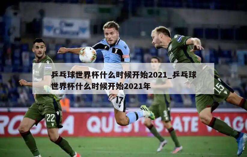乒乓球世界杯什么时候开始2021_乒乓球世界杯什么时候开始2021年