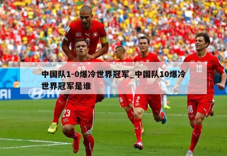 中国队1-0爆冷世界冠军_中国队10爆冷世界冠军是谁