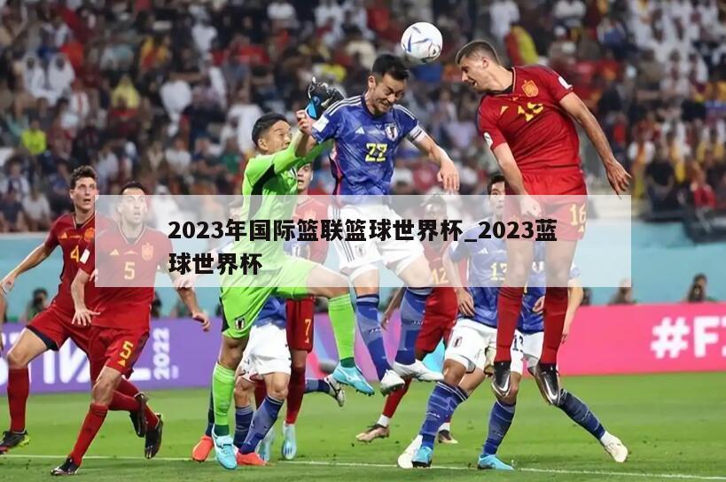 2023年国际篮联篮球世界杯_2023蓝球世界杯