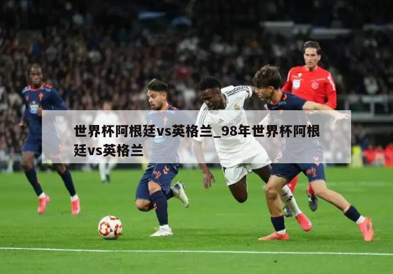 世界杯阿根廷vs英格兰_98年世界杯阿根廷vs英格兰