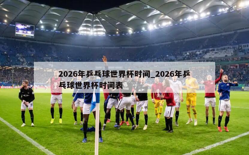 2026年乒乓球世界杯时间_2026年乒乓球世界杯时间表