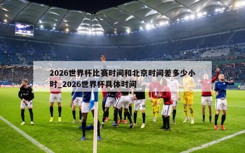 2026世界杯比赛时间和北京时间差多少小时_2026世界杯具体时间