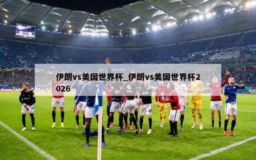 伊朗vs美国世界杯_伊朗vs美国世界杯2026