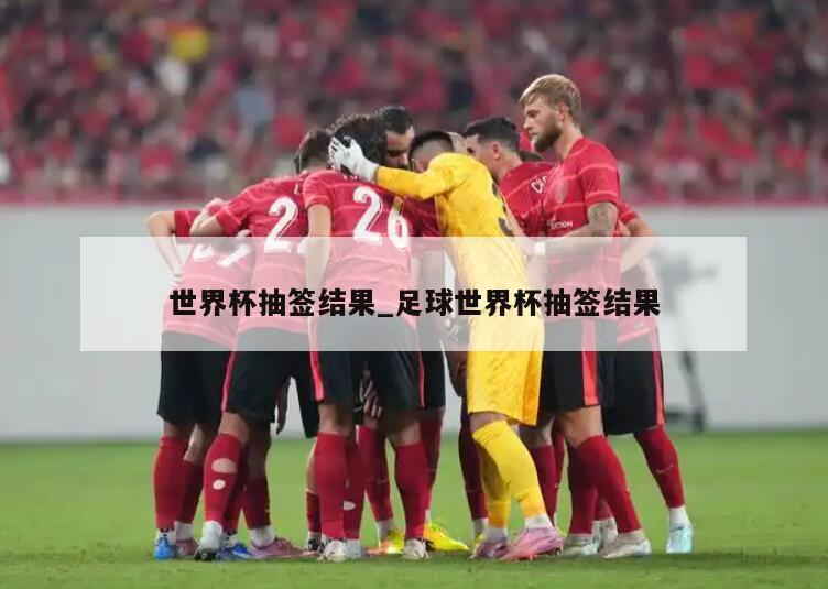 世界杯抽签结果_足球世界杯抽签结果
