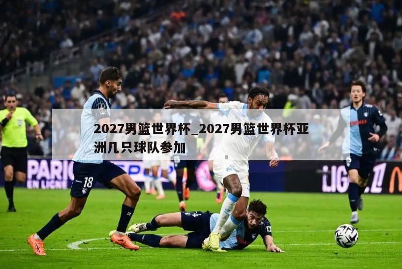 2027男篮世界杯_2027男篮世界杯亚洲几只球队参加