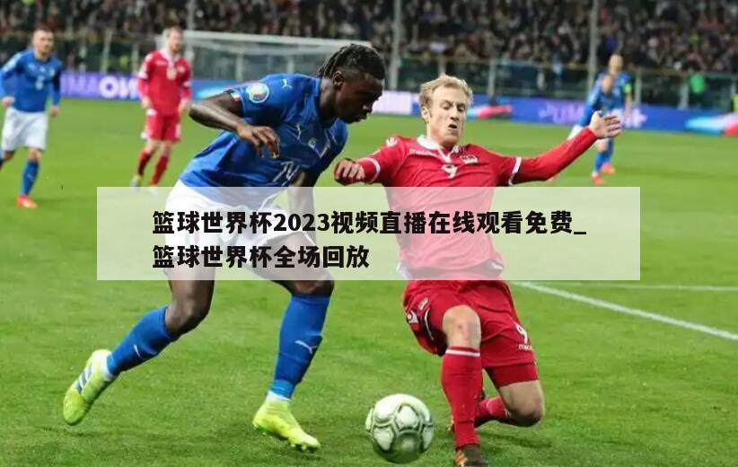篮球世界杯2023视频直播在线观看免费_篮球世界杯全场回放