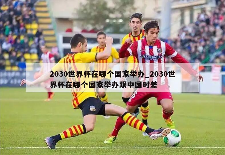 2030世界杯在哪个国家举办_2030世界杯在哪个国家举办跟中国时差