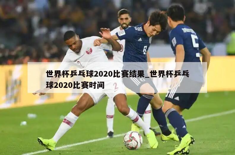 世界杯乒乓球2020比赛结果_世界杯乒乓球2020比赛时间