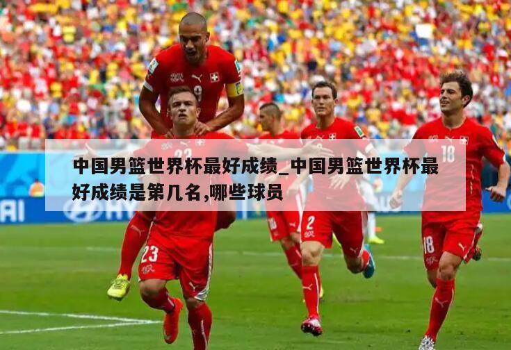 中国男篮世界杯最好成绩_中国男篮世界杯最好成绩是第几名,哪些球员