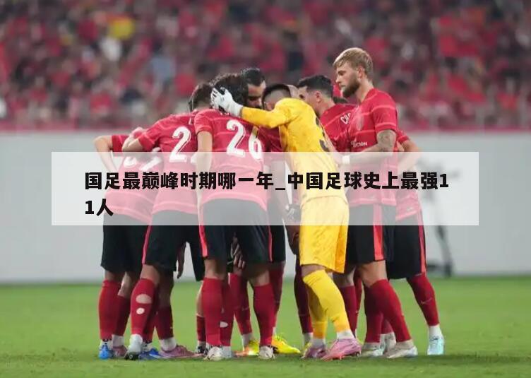 国足最巅峰时期哪一年_中国足球史上最强11人