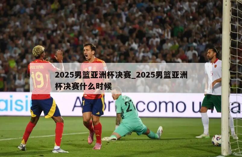 2025男篮亚洲杯决赛_2025男篮亚洲杯决赛什么时候