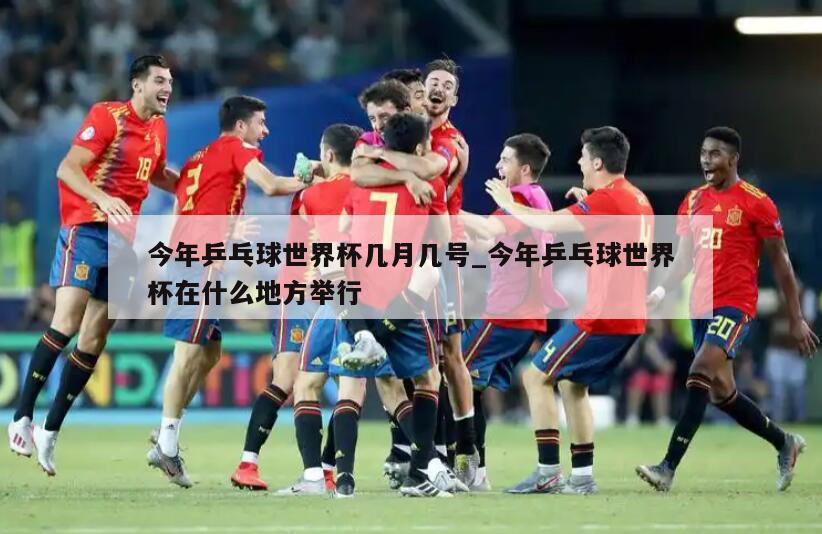 今年乒乓球世界杯几月几号_今年乒乓球世界杯在什么地方举行