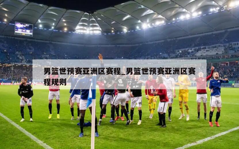 男篮世预赛亚洲区赛程_男篮世预赛亚洲区赛程规则